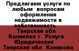 Предлагаем услуги по любым  вопросам оформления недвижимости в собственность. - Тверская обл., Конаково г. Услуги » Юридические   . Тверская обл.,Конаково г.